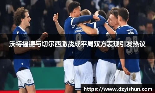 zoty中欧沃特福德与切尔西激战成平局双方表现引发热议